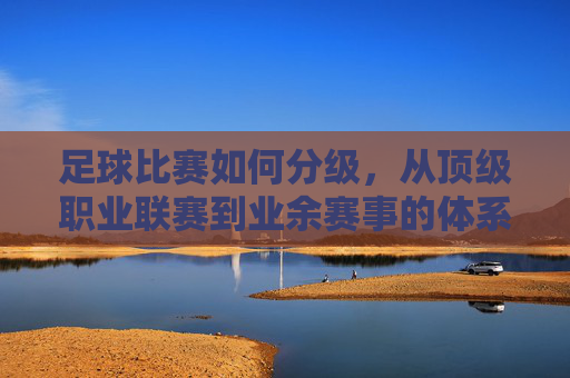 足球比赛如何分级,从顶级职业联赛到业余赛事的体系解析