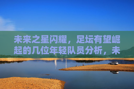未来之星闪耀，足坛有望崛起的几位年轻队员分析，未来之星闪耀足坛，几位年轻队员的崛起潜力分析
