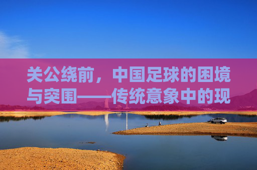 关公绕前,中国足球的困境与突围——传统意象中的现代足球破局思考,关公绕前,中国足球的困境与突围——传统意象中的现代足球破局思考