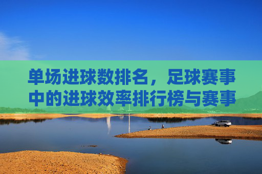 单场进球数排名，足球赛事中的进球效率排行榜与赛事分析