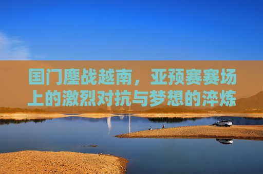 国门鏖战越南,亚预赛赛场上的激烈对抗与梦想的淬炼,国门鏖战越南亚预赛,激烈对抗与梦想的淬炼