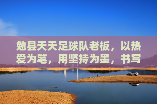 勉县天天足球队老板，以热爱为笔，用坚持为墨，书写乡村足球新篇章