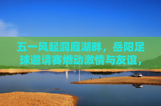 五一风起洞庭湖畔，岳阳足球邀请赛燃动激情与友谊，五一风起洞庭湖畔，岳阳足球邀请赛燃动激情与友谊