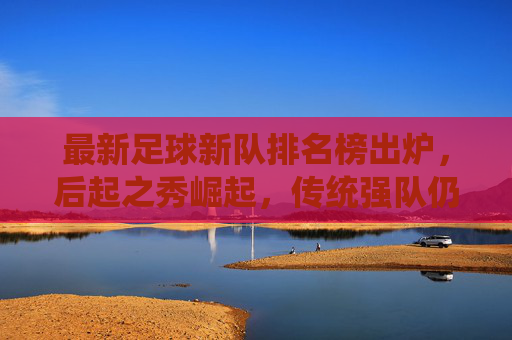 最新足球新队排名榜出炉，后起之秀崛起，传统强队仍占主导，哪些新军值得期待？最新足球新队排名出炉，后起之秀崛起，传统强队仍占主导，哪些新军值得期待？
