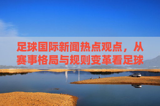 足球国际新闻热点观点，从赛事格局与规则变革看足球文化的全球化与本土化博弈——以2024欧洲杯及后续赛事为视角