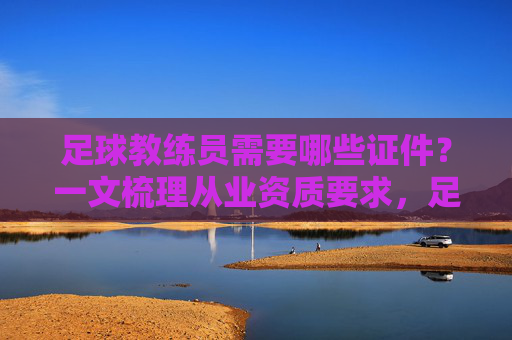 足球教练员需要哪些证件?一文梳理从业资质要求,足球教练员需要哪些证件?一文梳理从业资质要求