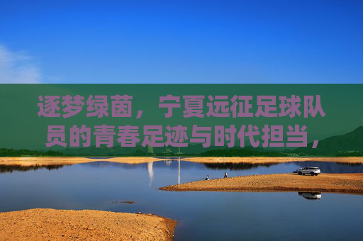 逐梦绿茵，宁夏远征足球队员的青春足迹与时代担当，逐梦绿茵，宁夏远征足球队员的青春足迹与时代担当