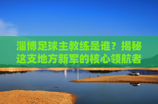 淄博足球主教练是谁？揭秘这支地方新军的核心领航者，淄博足球主教练是谁？揭秘这支地方新军的核心领航者