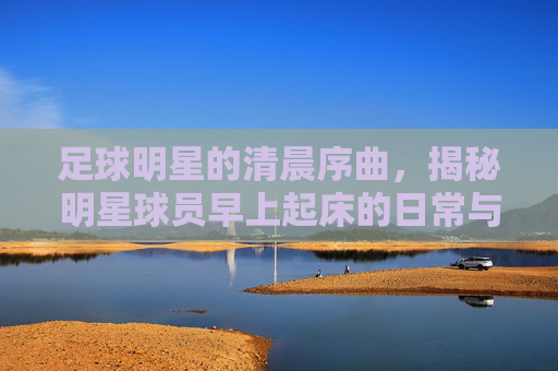 足球明星的清晨序曲,揭秘明星球员早上起床的日常与视频里的真实瞬间,足球明星的清晨序曲,揭秘明星球员早上起床的日常与视频里的真实瞬间