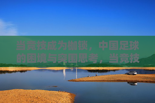 当竞技成为枷锁,中国足球的困境与突围思考,当竞技成为枷锁,中国足球的困境与突围思考