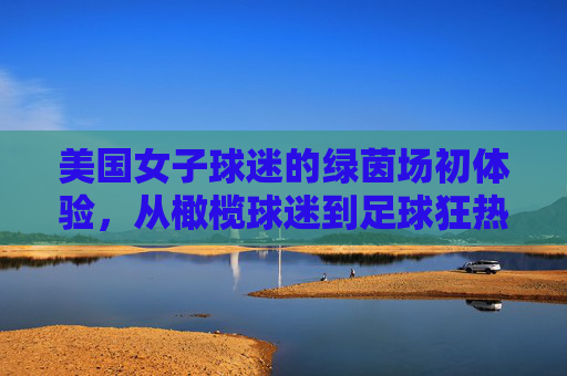 美国女子球迷的绿茵场初体验，从橄榄球迷到足球狂热者的燃情之夜，美国女子球迷的绿茵场初体验，从橄榄球迷到足球狂热者的燃情之夜
