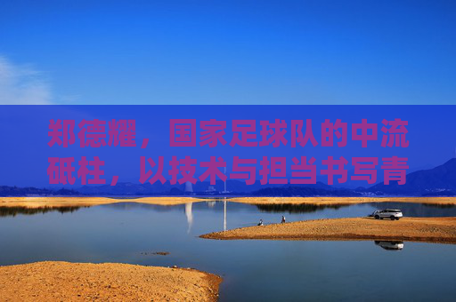 郑德耀，国家足球队的中流砥柱，以技术与担当书写青春足球的荣光，郑德耀，国家足球队中流砥柱，以技术与担当书写青春足球荣光