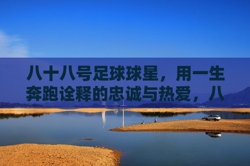 八十八号足球球星，用一生奔跑诠释的忠诚与热爱，八十八号足球球星，用一生奔跑诠释的忠诚与热爱