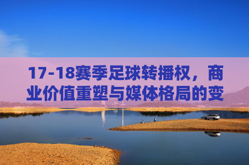 17-18赛季足球转播权,商业价值重塑与媒体格局的变革