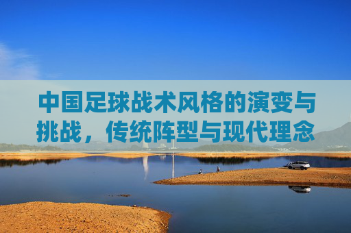 中国足球战术风格的演变与挑战,传统阵型与现代理念的博弈