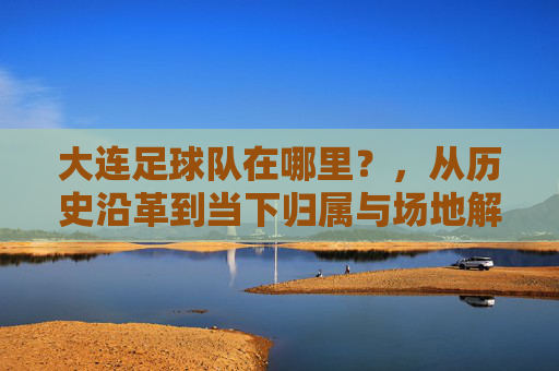大连足球队在哪里？，从历史沿革到当下归属与场地解析
