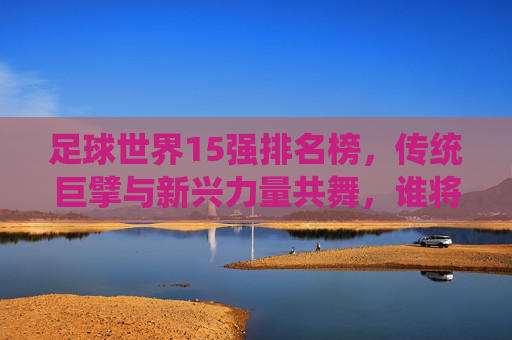 足球世界15强排名榜，传统巨擘与新兴力量共舞，谁将主导未来赛场？足球世界15强排名榜，传统巨擘与新兴力量共舞，谁将主导未来赛场？