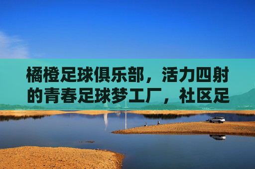 橘橙足球俱乐部,活力四射的青春足球梦工厂,社区足球的新标杆,橘橙足球俱乐部,活力四射的青春足球梦工厂,社区足球新标杆