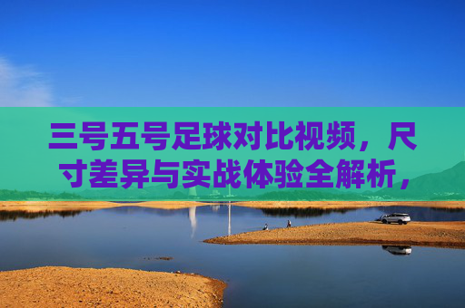 三号五号足球对比视频,尺寸差异与实战体验全解析,你更偏爱哪种?三号五号足球对比视频,尺寸差异与实战体验全解析,你更偏爱哪种?