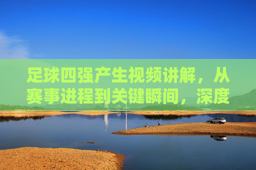 足球四强产生视频讲解，从赛事进程到关键瞬间，深度解析赛事走向