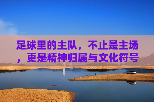 足球里的主队,不止是主场,更是精神归属与文化符号