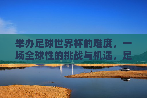 举办足球世界杯的难度，一场全球性的挑战与机遇，足球世界杯的举办，全球性挑战与机遇的交织