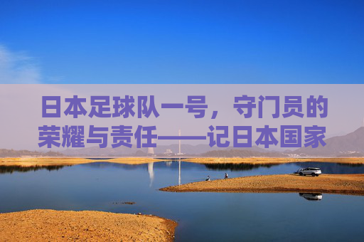 日本足球队一号，守门员的荣耀与责任——记日本国家男子足球队一号门将的职业生涯与国家荣耀，日本足球队一号，守门员的荣耀与责任——记日本国家男子足球队一号门将的职业生涯与国家荣耀