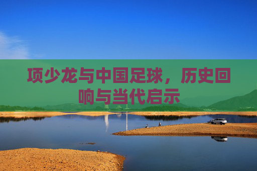 项少龙与中国足球，历史回响与当代启示
