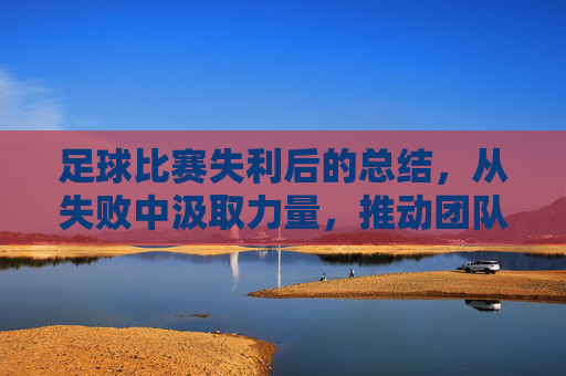 足球比赛失利后的总结，从失败中汲取力量，推动团队持续进步，足球失利总结，以失败为镜，推动团队持续精进