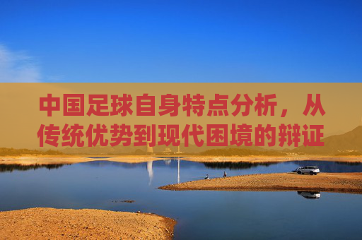 中国足球自身特点分析，从传统优势到现代困境的辩证审视，中国足球自身特点分析，从传统优势到现代困境的辩证审视