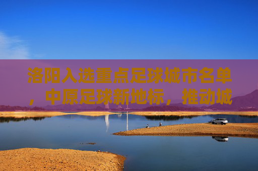 洛阳入选重点足球城市名单，中原足球新地标，推动城市体育事业再上新台阶，洛阳入选重点足球城市名单，中原足球新地标，推动城市体育事业再上新台阶
