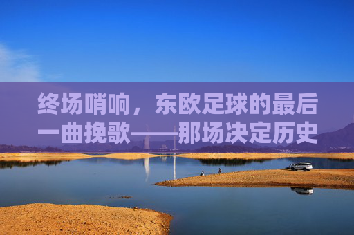 终场哨响，东欧足球的最后一曲挽歌——那场决定历史终章的告别赛，终场哨响，东欧足球的最后一曲挽歌——那场决定历史终章的告别赛