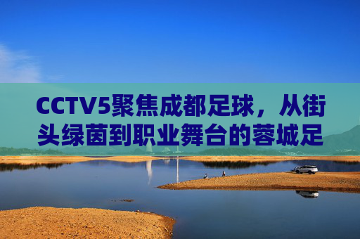 CCTV5聚焦成都足球，从街头绿茵到职业舞台的蓉城足球新篇章，CCTV5聚焦成都足球，从街头绿茵到职业舞台的新篇章