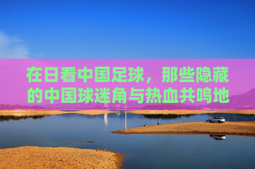 在日看中国足球,那些隐藏的中国球迷角与热血共鸣地,在日看中国足球,隐藏的中国球迷角落与热血共鸣地