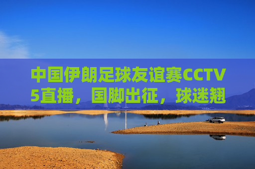 中国伊朗足球友谊赛CCTV5直播,国脚出征,球迷翘首以待