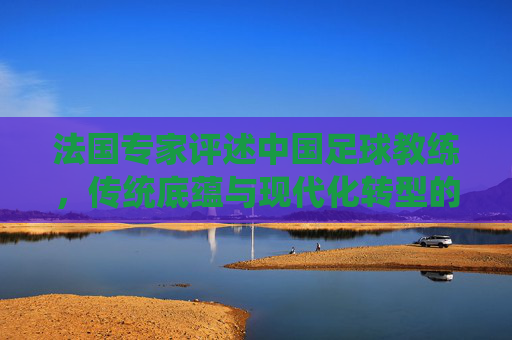 法国专家评述中国足球教练,传统底蕴与现代化转型的双轨探索