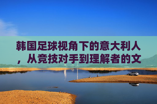 韩国足球视角下的意大利人，从竞技对手到理解者的文化共鸣，韩国足球视角下的意大利人，从竞技对手到文化共鸣的联结