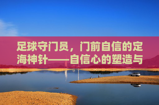 足球守门员，门前自信的定海神针——自信心的塑造与比赛中的关键作用，足球守门员，门前自信的定海神针——自信心的塑造与比赛中的关键作用