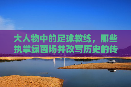 大人物中的足球教练，那些执掌绿茵场并改写历史的传奇，执掌绿茵场改写历史，大人物中的足球教练传奇