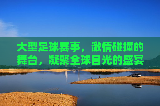 大型足球赛事，激情碰撞的舞台，凝聚全球目光的盛宴，大型足球赛事，激情碰撞的舞台，凝聚全球目光的盛宴