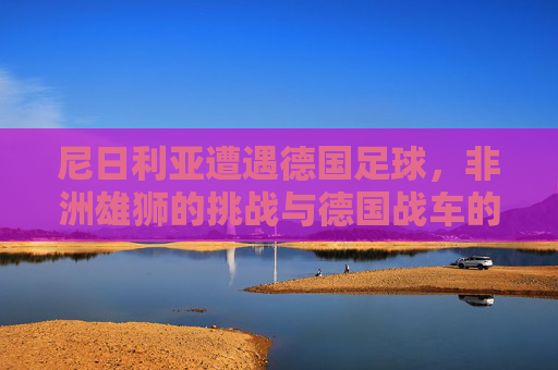 尼日利亚遭遇德国足球，非洲雄狮的挑战与德国战车的碾压？尼日利亚遭遇德国足球，非洲雄狮的挑战与德国战车的碾压？