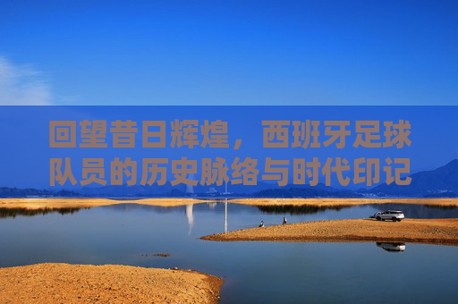 回望昔日辉煌,西班牙足球队员的历史脉络与时代印记,回望昔日辉煌,西班牙足球队员的历史脉络与时代印记