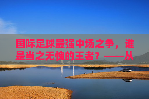 国际足球最强中场之争，谁是当之无愧的王者？——从技术、战术到数据的深度解析