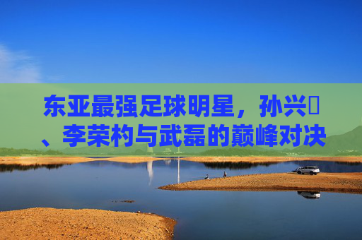 东亚最强足球明星，孙兴慜、李荣杓与武磊的巅峰对决——谁是本土与欧陆的真正王者？东亚最强足球明星，孙兴慜、李荣杓与武磊的巅峰对决——谁是本土与欧陆的真正王者？