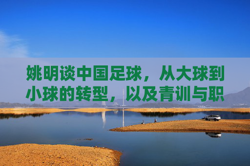 姚明谈中国足球，从大球到小球的转型，以及青训与职业化之路的破局，姚明解读中国足球转型，从大球到小球破局，青训与职业化之路的破局之道