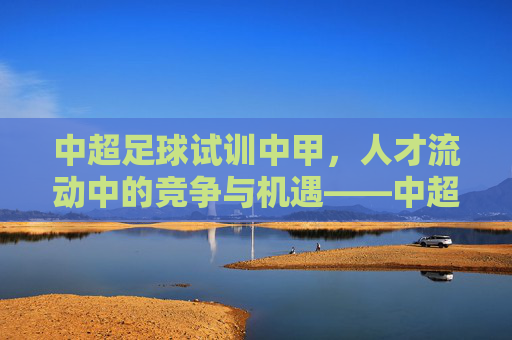 中超足球试训中甲，人才流动中的竞争与机遇——中超俱乐部与中甲球队间的双向选择，中超足球试训中甲，人才流动中的竞争与机遇——俱乐部与球队的双向选择