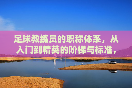足球教练员的职称体系，从入门到精英的阶梯与标准，足球教练员职称体系，从入门到精英的阶梯与标准