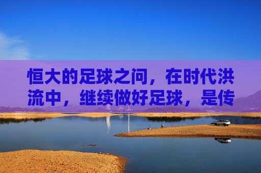 恒大的足球之问,在时代洪流中,继续做好足球,是传承还是新局?