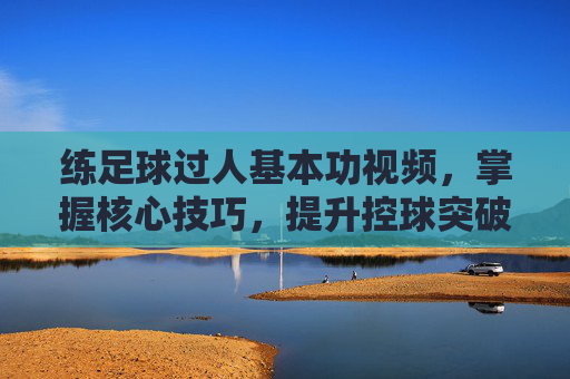 练足球过人基本功视频，掌握核心技巧，提升控球突破能力