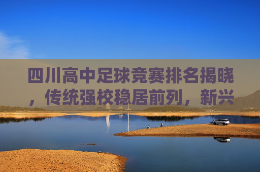 四川高中足球竞赛排名揭晓，传统强校稳居前列，新兴力量崭露头角，校园足球生态持续向好，四川高中足球竞赛排名揭晓，传统强校稳居前列，新兴力量崭露头角，校园足球生态持续向好